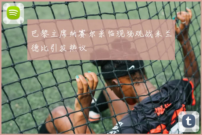 巴黎主席纳赛尔亲临现场观战米兰德比引发热议