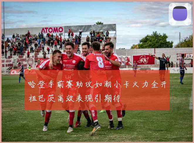 哈登季前赛助攻如潮小卡火力全开祖巴茨高效表现引期待