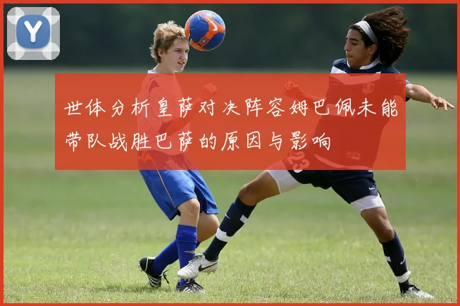 世体分析皇萨对决阵容姆巴佩未能带队战胜巴萨的原因与影响