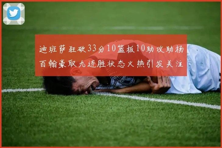 迪班萨狂砍33分10篮板10助攻助杨百翰豪取九连胜状态火热引发关注