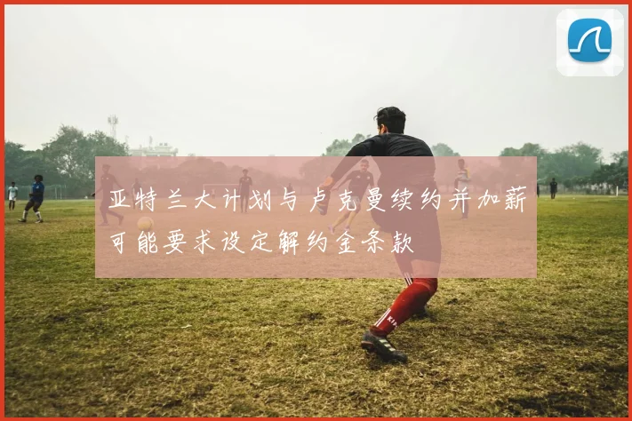 亚特兰大计划与卢克曼续约并加薪可能要求设定解约金条款