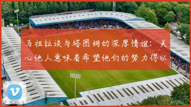 马祖拉谈与塔图姆的深厚情谊：关心他人意味着希望他们的努力得以回报
