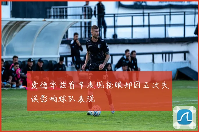 爱德华兹首节表现抢眼却因五次失误影响球队表现