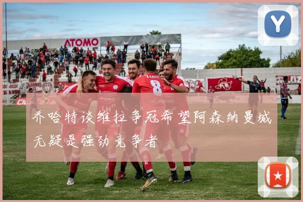 乔哈特谈维拉争冠希望阿森纳曼城无疑是强劲竞争者