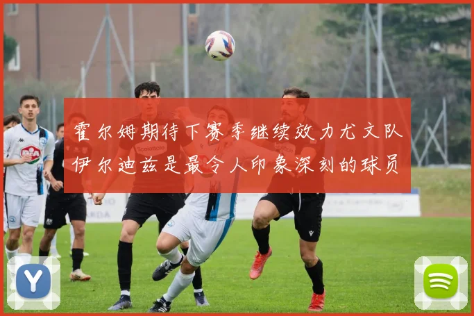 霍尔姆期待下赛季继续效力尤文队伊尔迪兹是最令人印象深刻的球员
