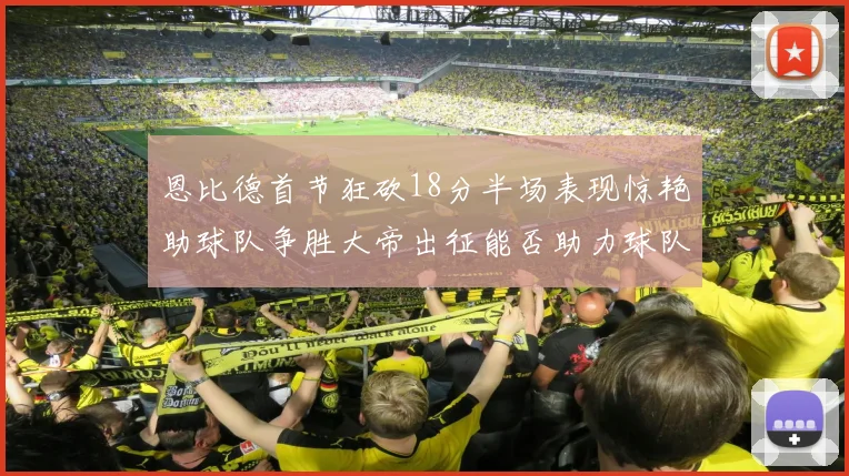 恩比德首节狂砍18分半场表现惊艳助球队争胜大帝出征能否助力球队逆袭