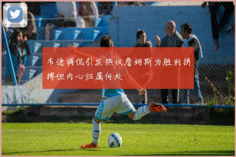 韦德调侃引发热议詹姆斯为胜利拼搏但内心归属何处
