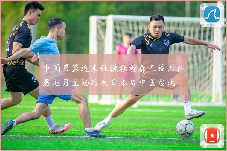 中国男篮迎来强援杨瀚森王俊杰林葳七月主场对决日本与中国台北