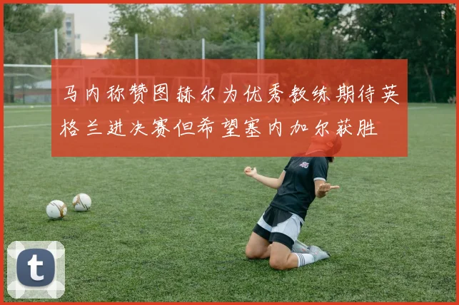 马内称赞图赫尔为优秀教练期待英格兰进决赛但希望塞内加尔获胜