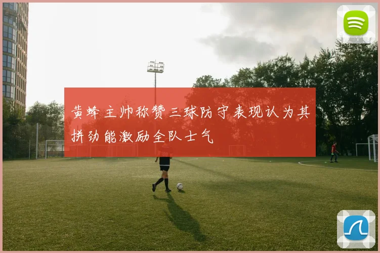 黄蜂主帅称赞三球防守表现认为其拼劲能激励全队士气