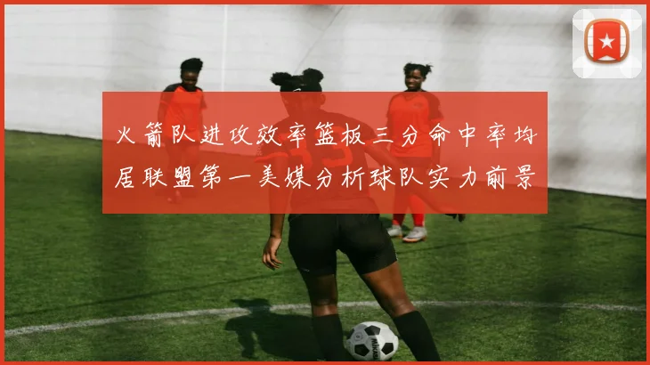 火箭队进攻效率篮板三分命中率均居联盟第一美媒分析球队实力前景