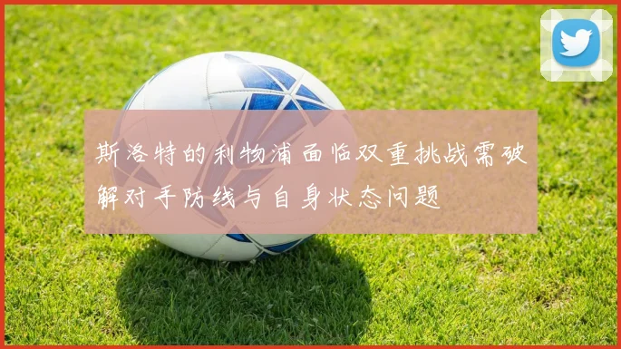 斯洛特的利物浦面临双重挑战需破解对手防线与自身状态问题