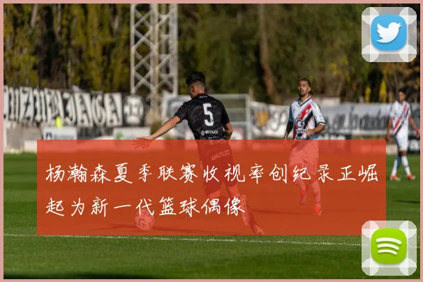 杨瀚森夏季联赛收视率创纪录正崛起为新一代篮球偶像