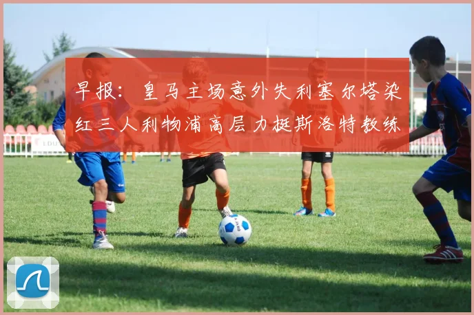 早报：皇马主场意外失利塞尔塔染红三人利物浦高层力挺斯洛特教练
