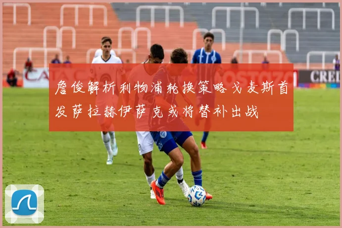 詹俊解析利物浦轮换策略戈麦斯首发萨拉赫伊萨克或将替补出战
