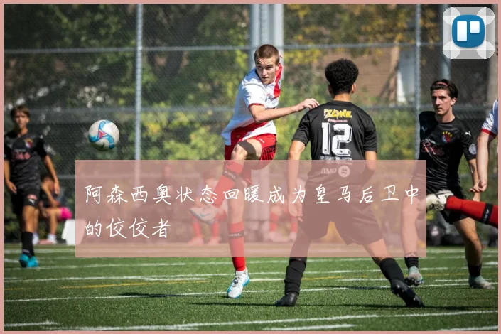 阿森西奥状态回暖成为皇马后卫中的佼佼者
