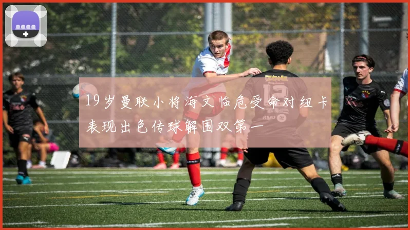 19岁曼联小将海文临危受命对纽卡表现出色传球解围双第一