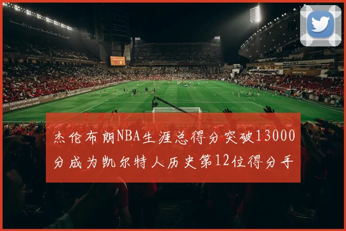 杰伦布朗NBA生涯总得分突破13000分成为凯尔特人历史第12位得分手
